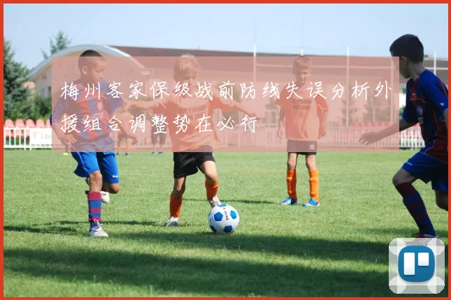 梅州客家保级战前防线失误分析外援组合调整势在必行