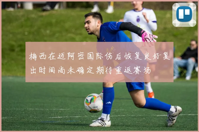 梅西在迈阿密国际伤后恢复良好复出时间尚未确定期待重返赛场