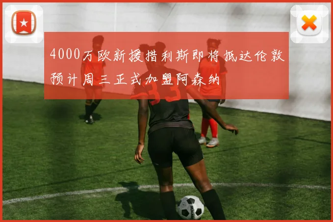 4000万欧新援措利斯即将抵达伦敦预计周三正式加盟阿森纳