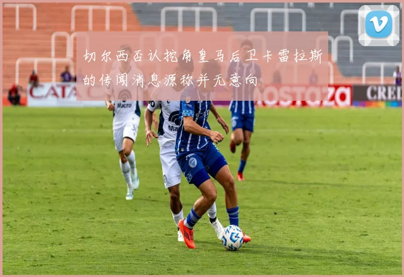 切尔西否认挖角皇马后卫卡雷拉斯的传闻消息源称并无意向
