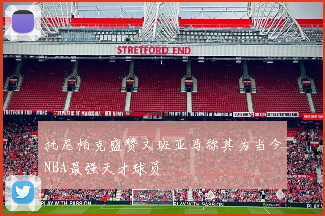 托尼帕克盛赞文班亚马称其为当今NBA最强天才球员