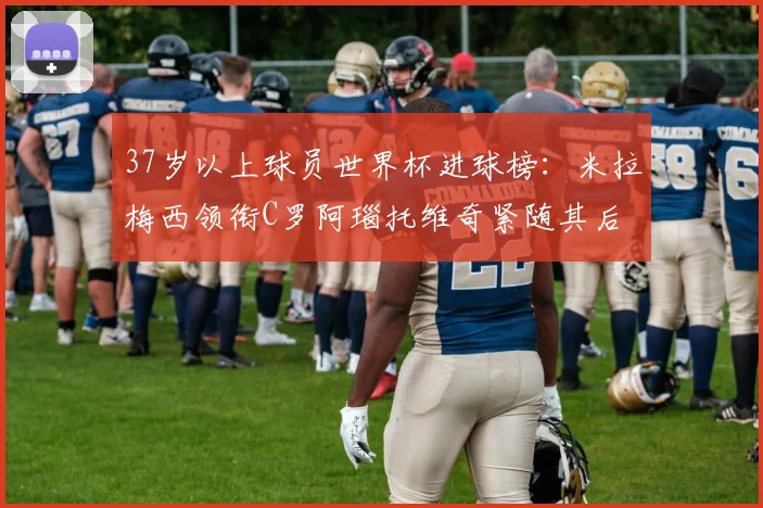 37岁以上球员世界杯进球榜：米拉梅西领衔C罗阿瑙托维奇紧随其后